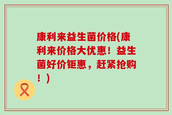 康利来益生菌价格(康利来价格大优惠！益生菌好价钜惠，赶紧抢购！)