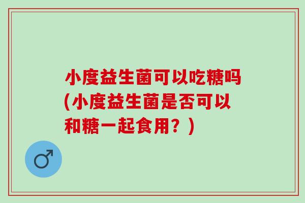 小度益生菌可以吃糖吗(小度益生菌是否可以和糖一起食用？)