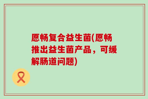 愿畅复合益生菌(愿畅推出益生菌产品，可缓解肠道问题)