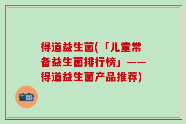 得道益生菌(「儿童常备益生菌排行榜」——得道益生菌产品推荐)