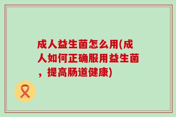 成人益生菌怎么用(成人如何正确服用益生菌，提高肠道健康)