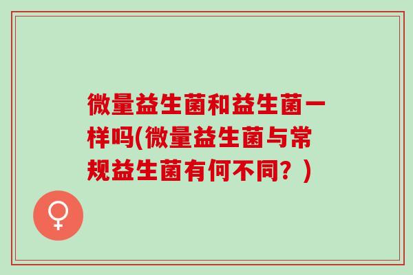 微量益生菌和益生菌一样吗(微量益生菌与常规益生菌有何不同？)