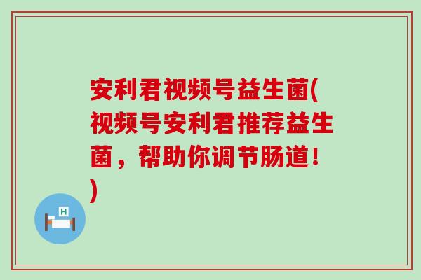安利君视频号益生菌(视频号安利君推荐益生菌,帮助你调节肠道!) 安利君视频号益生菌(视频号安利君推荐益生菌,帮助你调节肠道!)