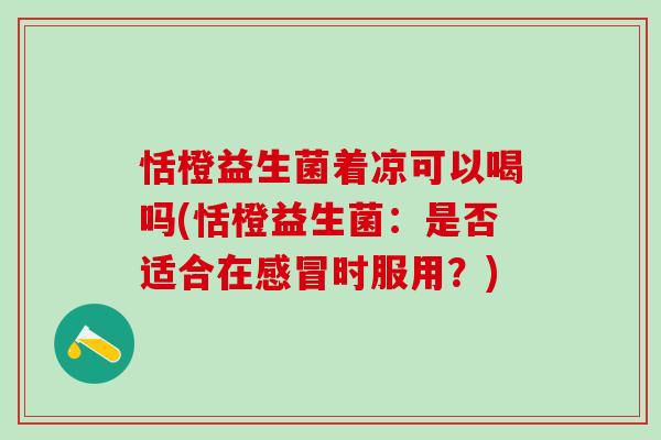 恬橙益生菌着凉可以喝吗(恬橙益生菌:是否适合在时服用?) 恬橙益生菌着凉可以喝吗(恬橙益生菌:是否适合在时服用?)