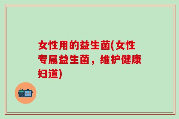 女性用的益生菌(女性专属益生菌，维护健康妇道)