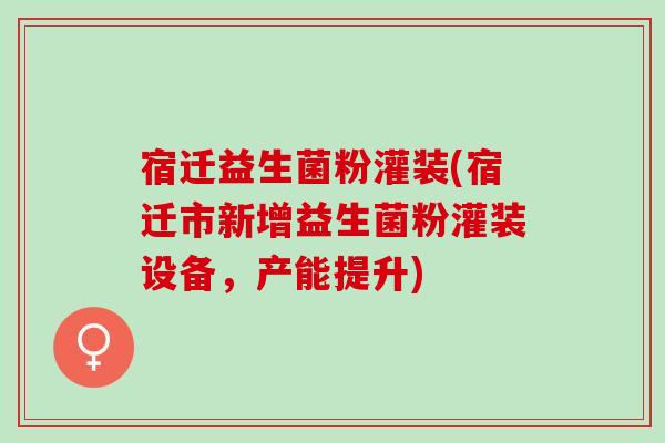 宿迁益生菌粉灌装(宿迁市新增益生菌粉灌装设备，产能提升)
