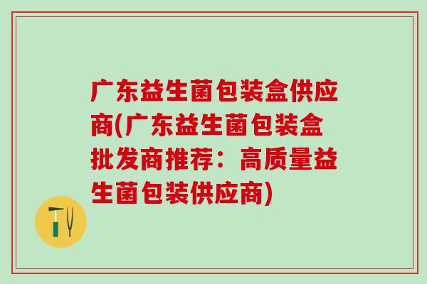 广东益生菌包装盒供应商(广东益生菌包装盒批发商推荐：高质量益生菌包装供应商)