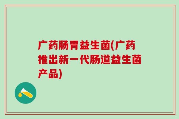 广药肠胃益生菌(广药推出新一代肠道益生菌产品)