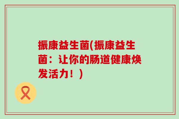 振康益生菌(振康益生菌:让你的肠道健康焕发活力!) 振康益生菌(振康益生菌:让你的肠道健康焕发活力!)