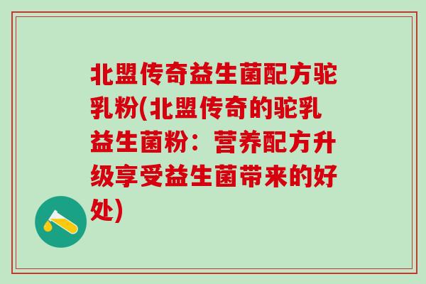 北盟传奇益生菌配方驼乳粉(北盟传奇的驼乳益生菌粉：营养配方升级享受益生菌带来的好处)