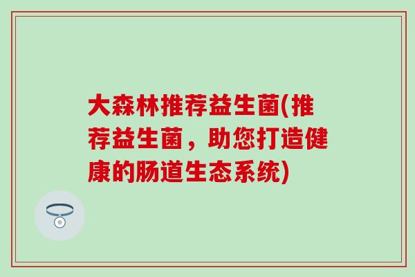 大森林推荐益生菌(推荐益生菌，助您打造健康的肠道生态系统)