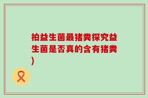 拍益生菌猪粪探究益生菌是否真的含有猪粪)