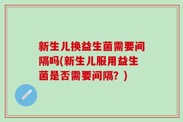 新生儿换益生菌需要间隔吗(新生儿服用益生菌是否需要间隔？)