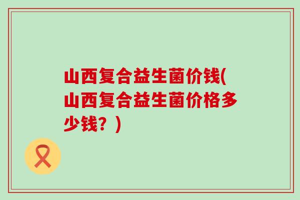 山西复合益生菌价钱(山西复合益生菌价格多少钱？)