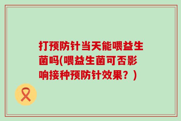 打针当天能喂益生菌吗(喂益生菌可否影响接种针效果？)