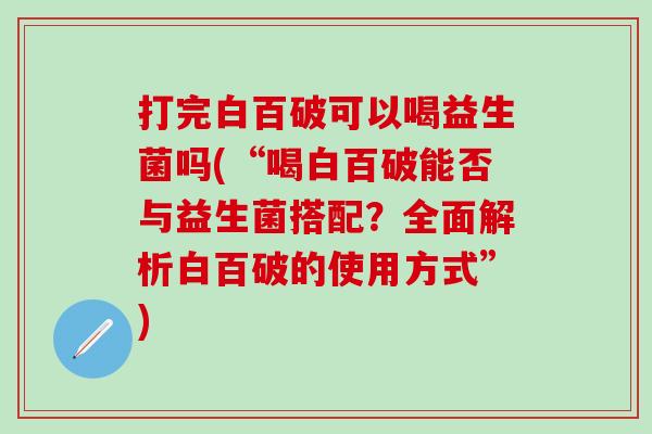 打完白百破可以喝益生菌吗(“喝白百破能否与益生菌搭配？全面解析白百破的使用方式”)