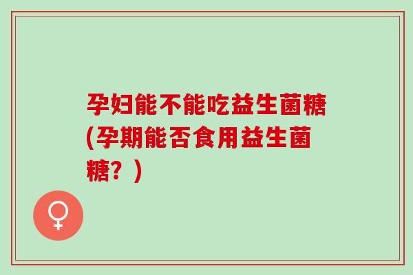 孕妇能不能吃益生菌糖(孕期能否食用益生菌糖？)