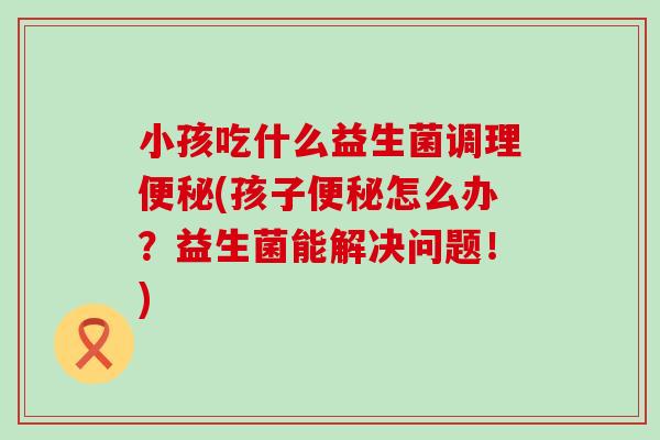小孩吃什么益生菌调理(孩子怎么办?益生菌能解决问题!) 小孩吃什么益生菌调理(孩子怎么办?益生菌能解决问题!)