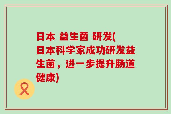 日本 益生菌 研发(日本科学家成功研发益生菌，进一步提升肠道健康)