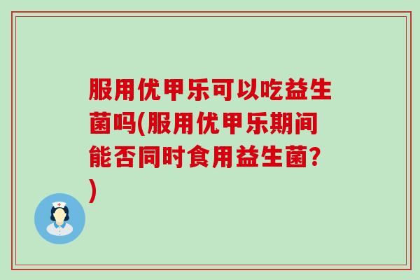 服用优甲乐可以吃益生菌吗(服用优甲乐期间能否同时食用益生菌？)