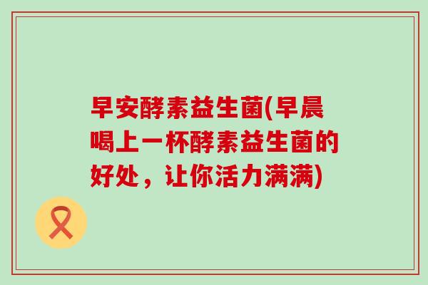 早安酵素益生菌(早晨喝上一杯酵素益生菌的好处，让你活力满满)