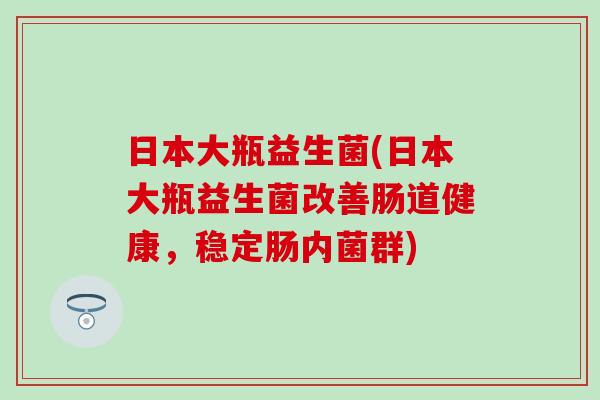 日本大瓶益生菌(日本大瓶益生菌改善肠道健康，稳定肠内菌群)