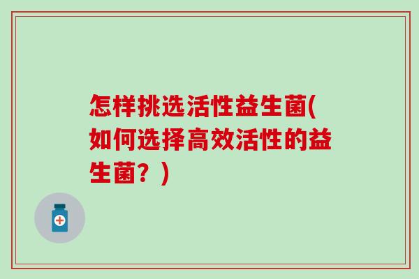 怎样挑选活性益生菌(如何选择高效活性的益生菌?) 怎样挑选活性益生菌(如何选择高效活性的益生菌?)