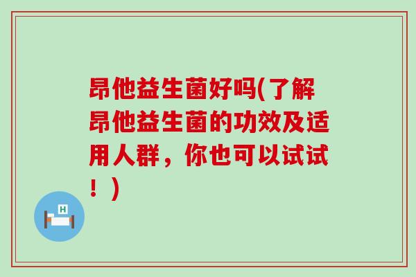 昂他益生菌好吗(了解昂他益生菌的功效及适用人群，你也可以试试！)