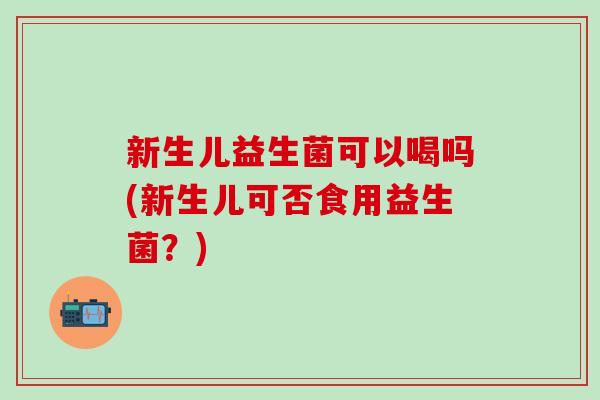 新生儿益生菌可以喝吗(新生儿可否食用益生菌？)
