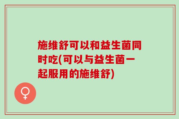 施维舒可以和益生菌同时吃(可以与益生菌一起服用的施维舒)