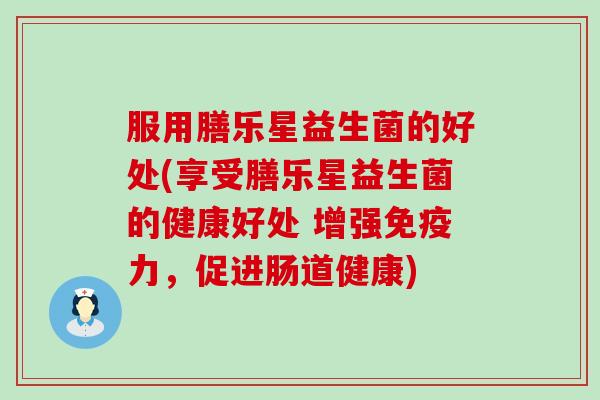 服用膳乐星益生菌的好处(享受膳乐星益生菌的健康好处 增强力，促进肠道健康)