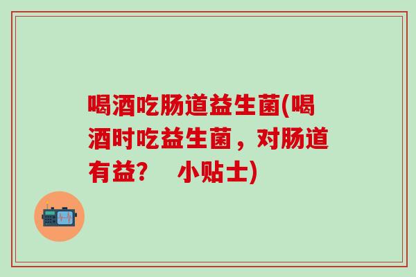 喝酒吃肠道益生菌(喝酒时吃益生菌，对肠道有益？  小贴士)