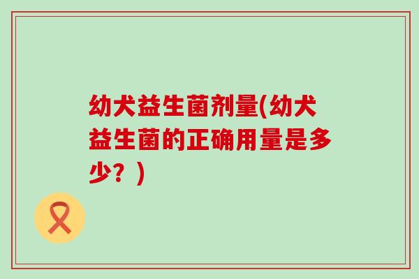 幼犬益生菌剂量(幼犬益生菌的正确用量是多少？)