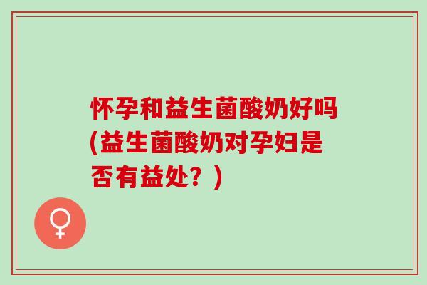 怀孕和益生菌酸奶好吗(益生菌酸奶对孕妇是否有益处？)