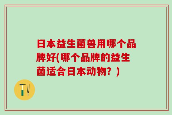 日本益生菌兽用哪个品牌好(哪个品牌的益生菌适合日本动物？)