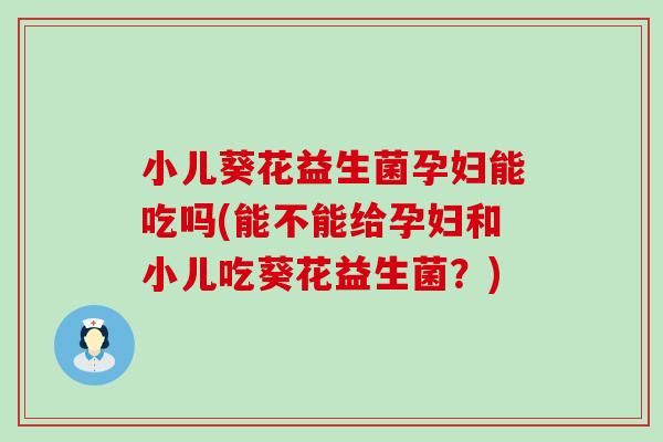 小儿葵花益生菌孕妇能吃吗(能不能给孕妇和小儿吃葵花益生菌？)