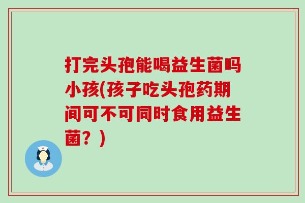 打完头孢能喝益生菌吗小孩(孩子吃头孢药期间可不可同时食用益生菌？)
