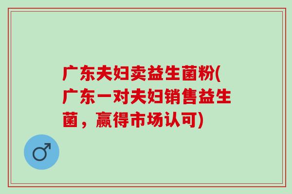 广东夫妇卖益生菌粉(广东一对夫妇销售益生菌,赢得市场认可) 广东夫妇卖益生菌粉(广东一对夫妇销售益生菌,赢得市场认可)