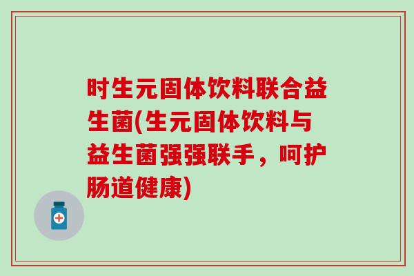 时生元固体饮料联合益生菌(生元固体饮料与益生菌强强联手，呵护肠道健康)
