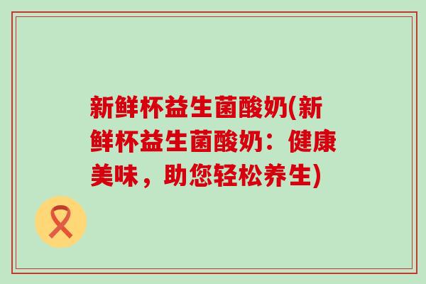 新鲜杯益生菌酸奶(新鲜杯益生菌酸奶：健康美味，助您轻松养生)
