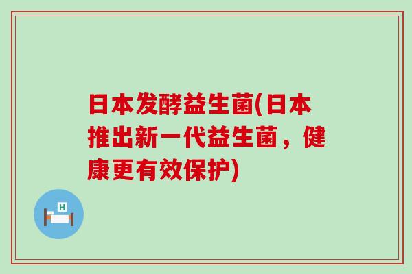 日本发酵益生菌(日本推出新一代益生菌，健康更有效保护)
