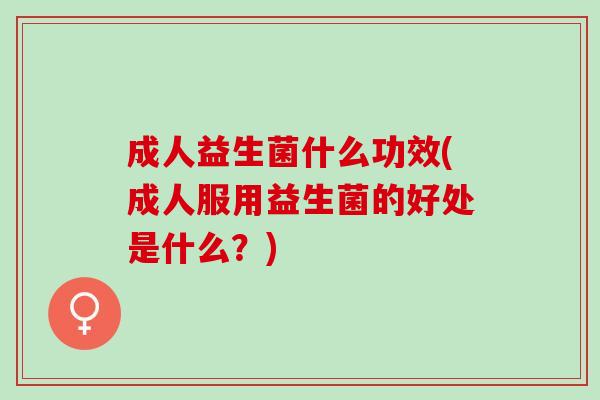 成人益生菌什么功效(成人服用益生菌的好处是什么？)