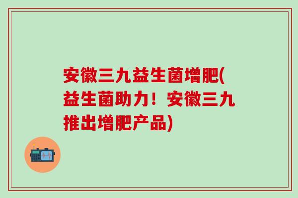 安徽三九益生菌增肥(益生菌助力！安徽三九推出增肥产品)