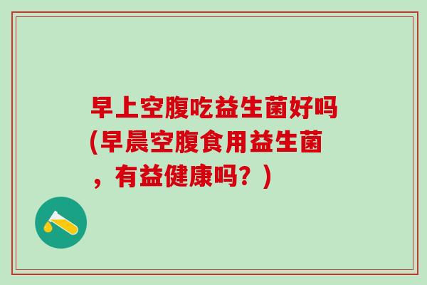早上空腹吃益生菌好吗(早晨空腹食用益生菌，有益健康吗？)