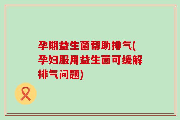 孕期益生菌帮助排气(孕妇服用益生菌可缓解排气问题)