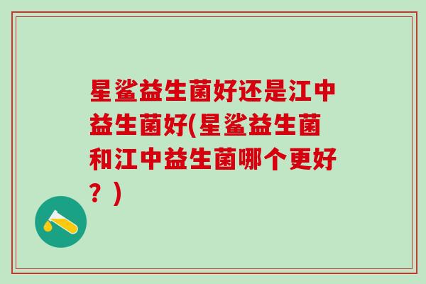 星鲨益生菌好还是江中益生菌好(星鲨益生菌和江中益生菌哪个更好？)