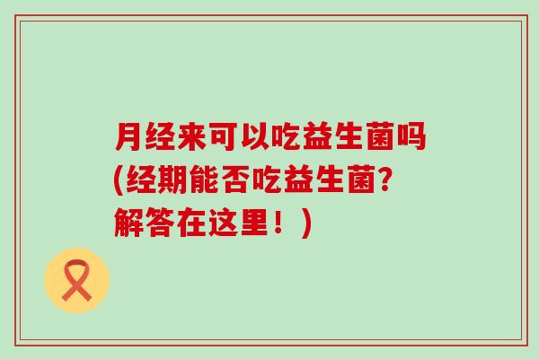 来可以吃益生菌吗(经期能否吃益生菌？解答在这里！)