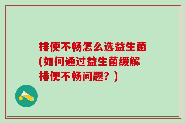 排便不畅怎么选益生菌(如何通过益生菌缓解排便不畅问题？)