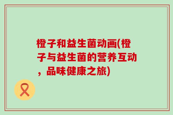 橙子和益生菌动画(橙子与益生菌的营养互动，品味健康之旅)