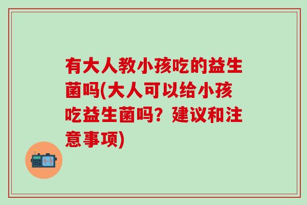 有大人教小孩吃的益生菌吗(大人可以给小孩吃益生菌吗？建议和注意事项)